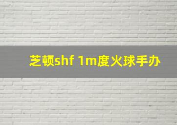 芝顿shf 1m度火球手办